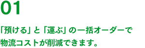 01 「預ける」と「運ぶ」の一括オーダーで物流コストが削減できます。