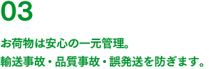 03 お荷物は安心の一元管理。輸送事故・品質事故・誤発送を防ぎます。